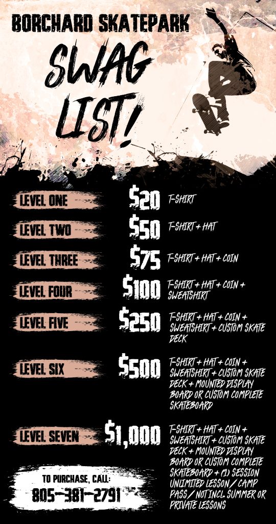 Borchard Skate Park Donation Swag List. Level 1: $20 t-shirt. Level 2: $50 t-shirt & hat. Level 3: $75 t-shirt, hat, & coin. Level 4: $100 t-shirt, hat, coin, & sweatshirt. Level 5: $250 t-shirt, hat, coin, sweatshirt, & custom skate deck. Level 6 $500 t-shirt, hat, coin, sweatshirt, custom skate deck, mounted display of skateboard or custom complete skateboard. Level 7: $1000 t-shirt, hat, coin, sweatshirt, custom skate deck, mounted display or custom complete skateboard, (1) session unlimited lesson/camp pass/not including summer or private lessons. Call 805-381-2791